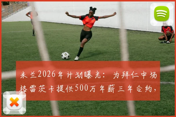 米兰2026年计划曝光：为拜仁中场格雷茨卡提供500万年薪三年合约，转会谈判进展如何？