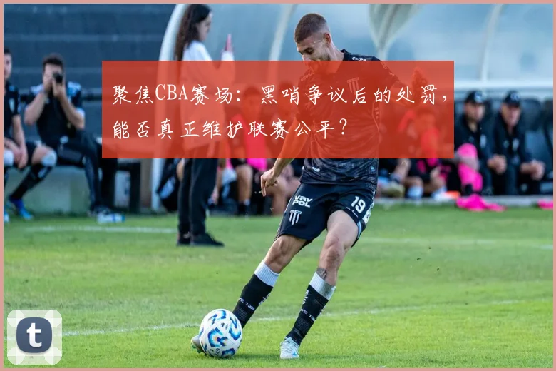 聚焦CBA赛场：黑哨争议后的处罚，能否真正维护联赛公平？