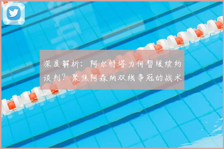 深度解析：阿尔特塔为何暂缓续约谈判？聚焦阿森纳双线争冠的战术与心态调整