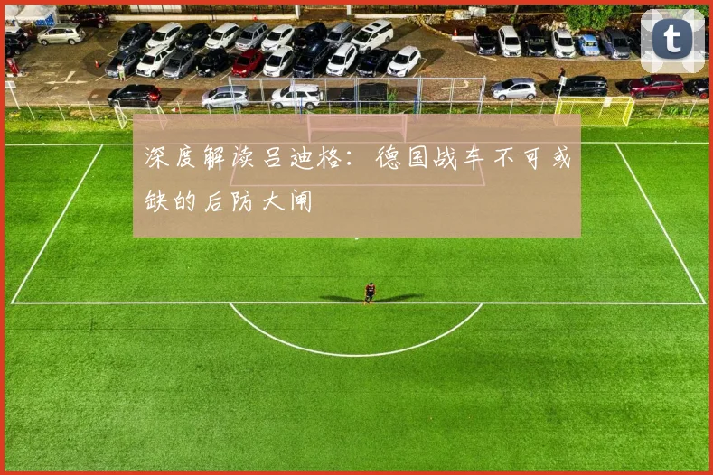深度解读吕迪格:德国战车不可或缺的后防大闸
