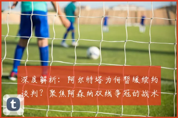 深度解析：阿尔特塔为何暂缓续约谈判？聚焦阿森纳双线争冠的战术与心态调整