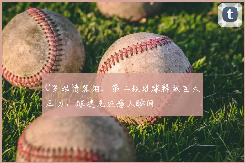 C罗动情落泪：第二粒进球释放巨大压力，球迷见证感人瞬间
