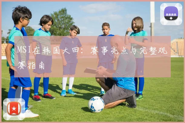 MSI在韩国大田:赛事亮点与完整观赛指南