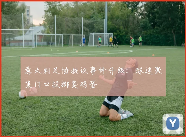 意大利足协抗议事件升级：球迷聚集门口投掷臭鸡蛋