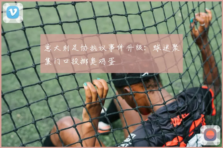 意大利足协抗议事件升级：球迷聚集门口投掷臭鸡蛋