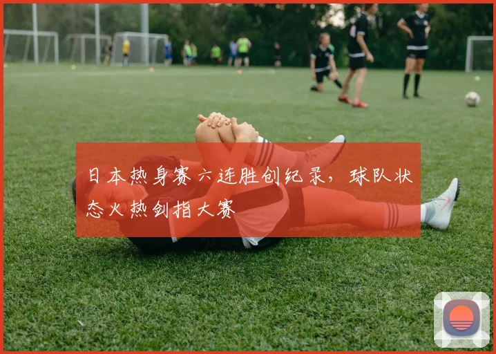 日本热身赛六连胜创纪录，球队状态火热剑指大赛