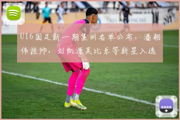 U16国足新一期集训名单公布，潘朝伟挂帅，刘凯源吴比乐等新星入选