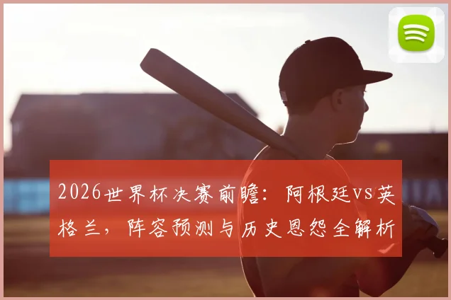 2026世界杯决赛前瞻：阿根廷vs英格兰，阵容预测与历史恩怨全解析