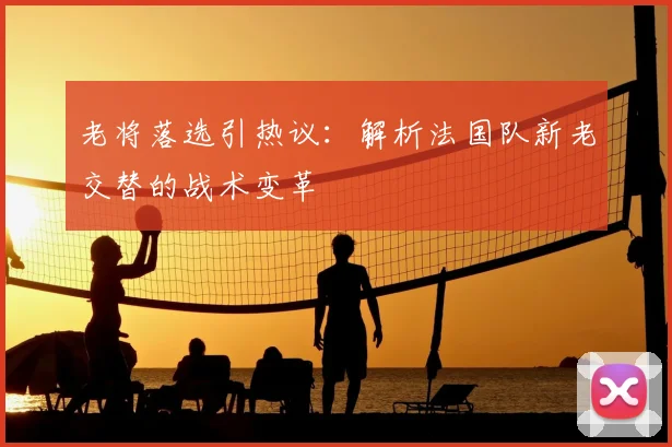 老将落选引热议:解析法国队新老交替的战术变革