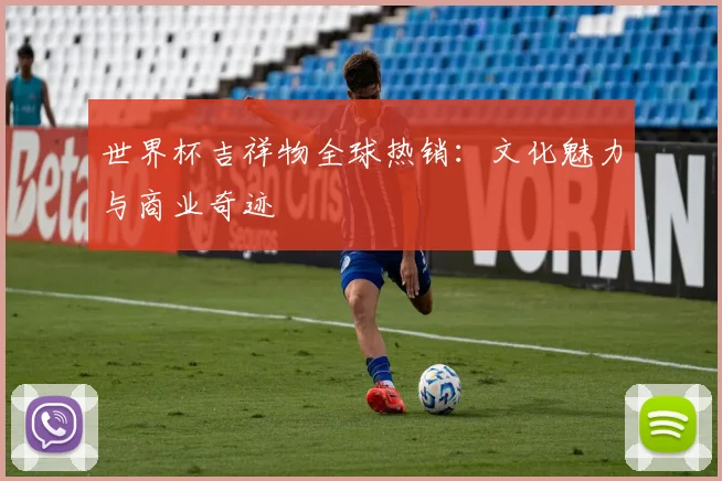世界杯吉祥物全球热销:文化魅力与商业奇迹