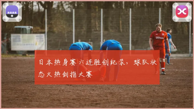 日本热身赛六连胜创纪录，球队状态火热剑指大赛