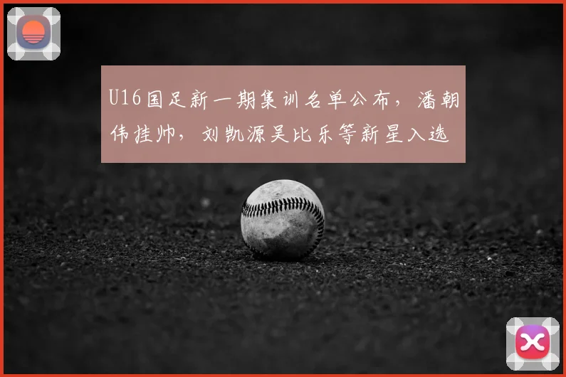 U16国足新一期集训名单公布，潘朝伟挂帅，刘凯源吴比乐等新星入选