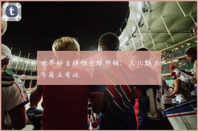 世界杯吉祥物全球热销:文化魅力与商业奇迹
