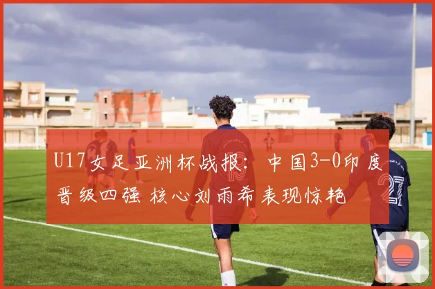 U17女足亚洲杯战报：中国3-0印度晋级四强 核心刘雨希表现惊艳