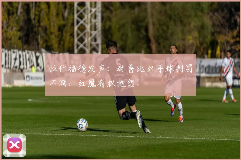 拉什福德发声：对普比尔手球判罚不满，红魔有权抱怨！