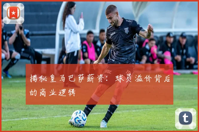 揭秘皇马巴萨薪资:球员溢价背后的商业逻辑