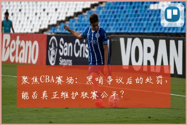 聚焦CBA赛场：黑哨争议后的处罚，能否真正维护联赛公平？