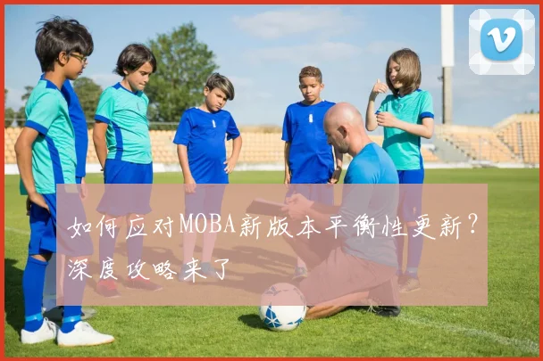 如何应对MOBA新版本平衡性更新?深度攻略来了
