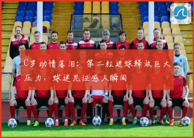 C罗动情落泪：第二粒进球释放巨大压力，球迷见证感人瞬间